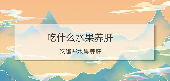 吃什么水果养肝 吃哪些水果养肝